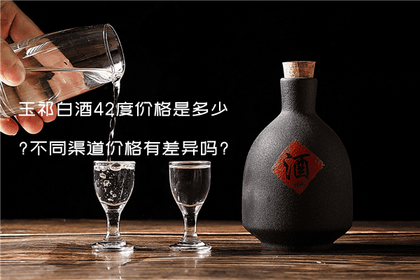玉祁白酒42度价格是多少?不同渠道价格有差异吗?