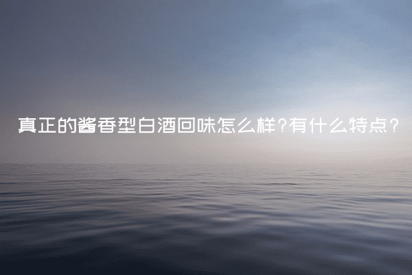 真正的酱香型白酒回味怎么样?有什么特点?