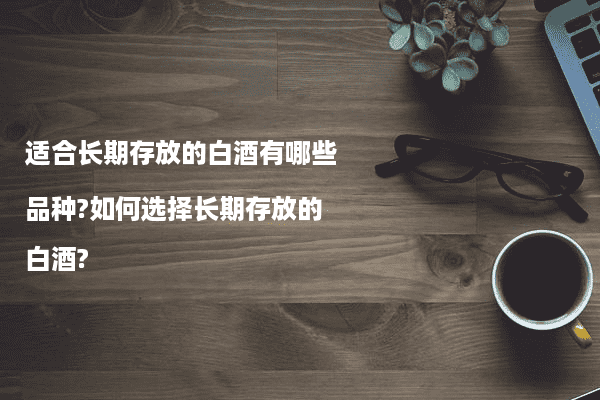 适合长期存放的白酒有哪些品种?如何选择长期存放的白酒?