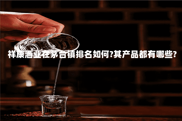 祥康酒业在茅台镇排名如何?其产品都有哪些?