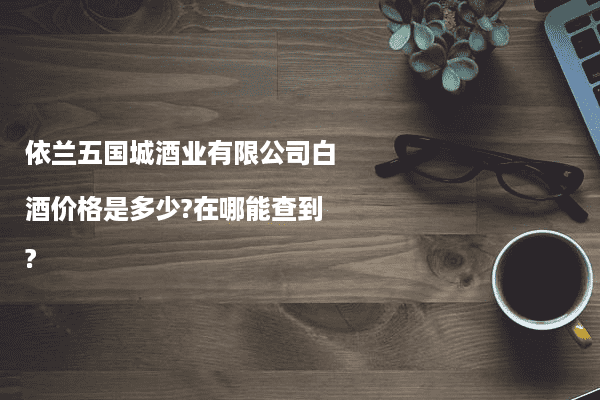 依兰五国城酒业有限公司白酒价格是多少?在哪能查到?