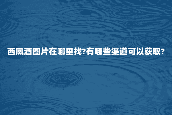 西凤酒图片在哪里找?有哪些渠道可以获取?