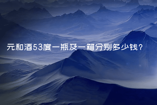 元和酒53度一瓶及一箱分别多少钱?