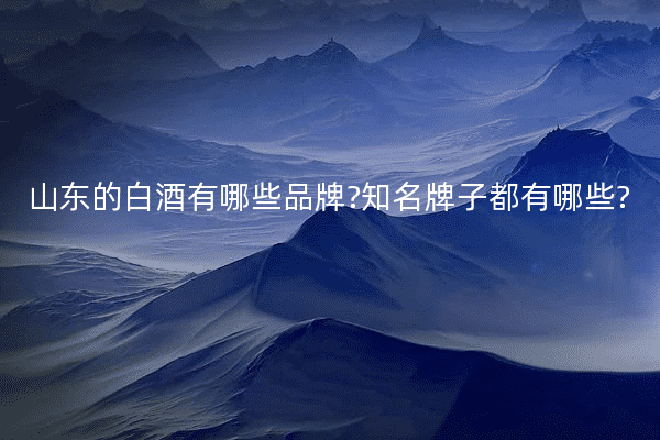 山东的白酒有哪些品牌?知名牌子都有哪些?