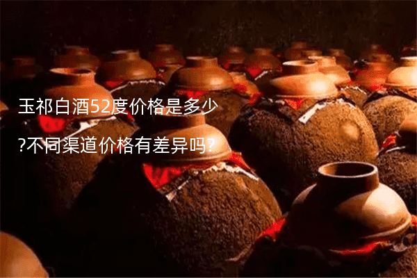 玉祁白酒52度价格是多少?不同渠道价格有差异吗?