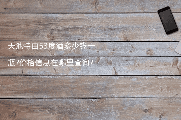 天池特曲53度酒多少钱一瓶?价格信息在哪里查询?