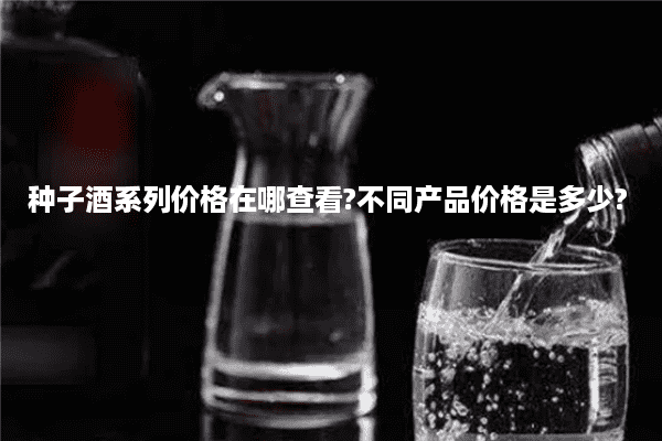 种子酒系列价格在哪查看?不同产品价格是多少?