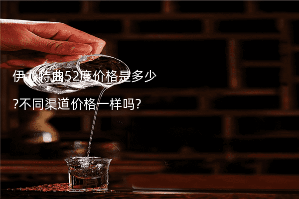 伊力特曲52度价格是多少?不同渠道价格一样吗?