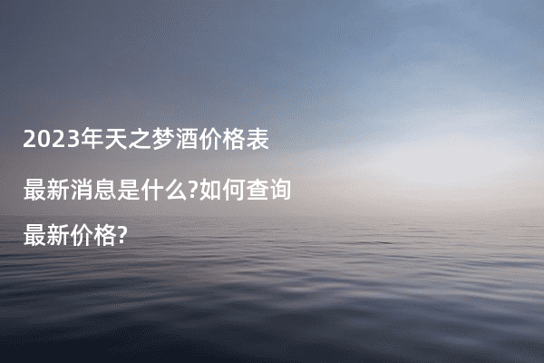 2023年天之梦酒价格表最新消息是什么?如何查询最新价格?