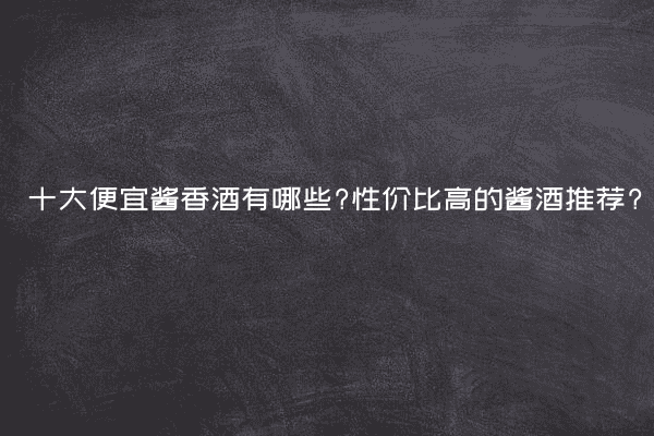 十大便宜酱香酒有哪些?性价比高的酱酒推荐?