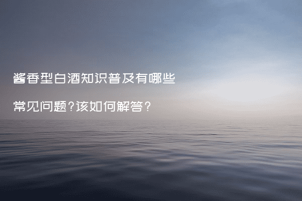 酱香型白酒知识普及有哪些常见问题?该如何解答?