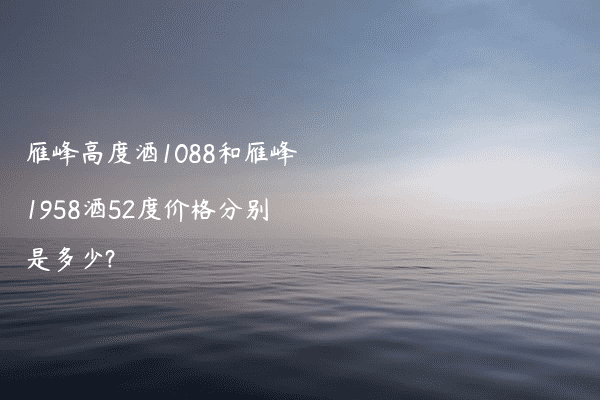雁峰高度酒1088和雁峰1958酒52度价格分别是多少?