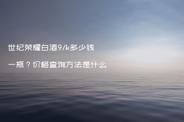 世纪荣耀白酒9/k多少钱一瓶？价格查询方法是什么