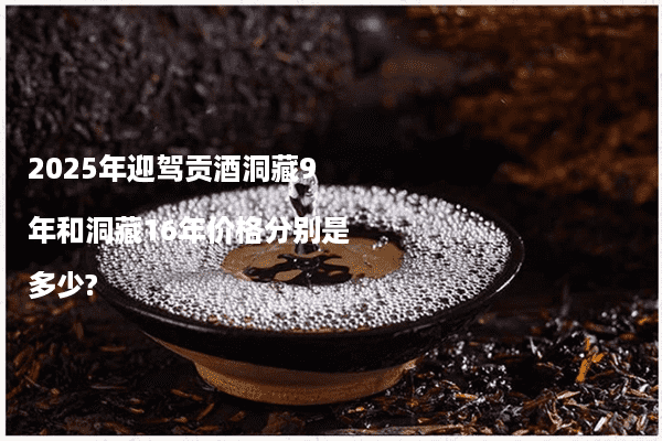 2025年迎驾贡酒洞藏9年和洞藏16年价格分别是多少?