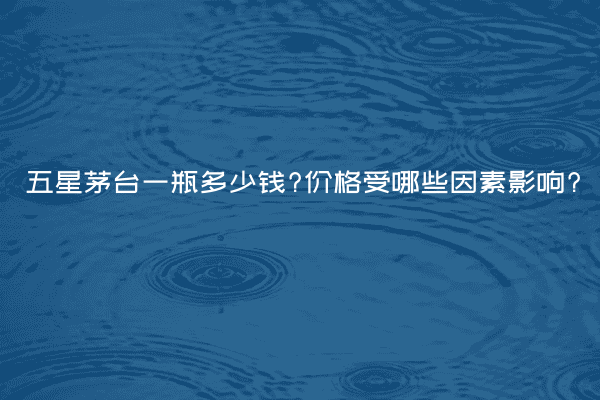 五星茅台一瓶多少钱?价格受哪些因素影响?