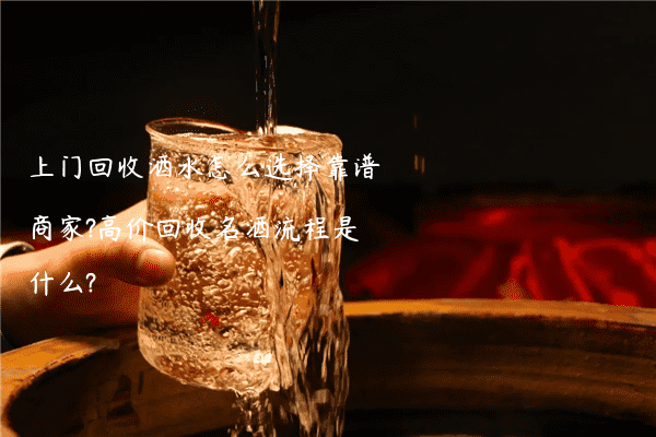 上门回收酒水怎么选择靠谱商家?高价回收名酒流程是什么?