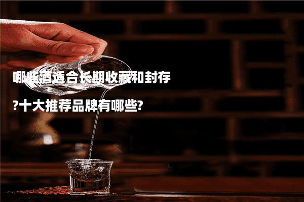 哪些酒适合长期收藏和封存?十大推荐品牌有哪些?