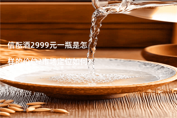 信酝酒2999元一瓶是怎样的价位?市场定位如何?