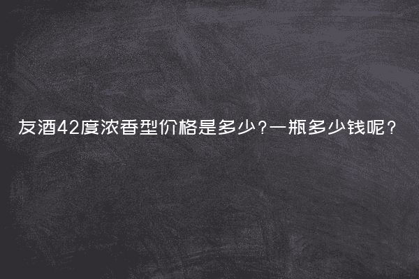 友酒42度浓香型价格是多少?一瓶多少钱呢?