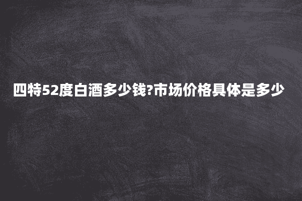四特52度白酒多少钱?市场价格具体是多少