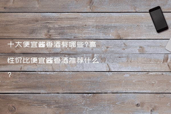 十大便宜酱香酒有哪些?高性价比便宜酱香酒推荐什么?