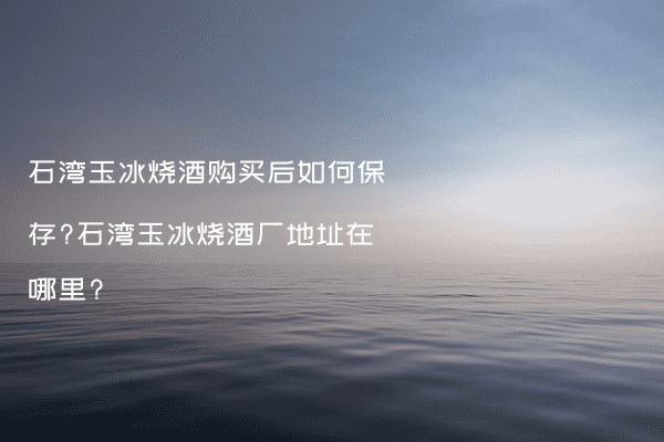 石湾玉冰烧酒购买后如何保存?石湾玉冰烧酒厂地址在哪里?