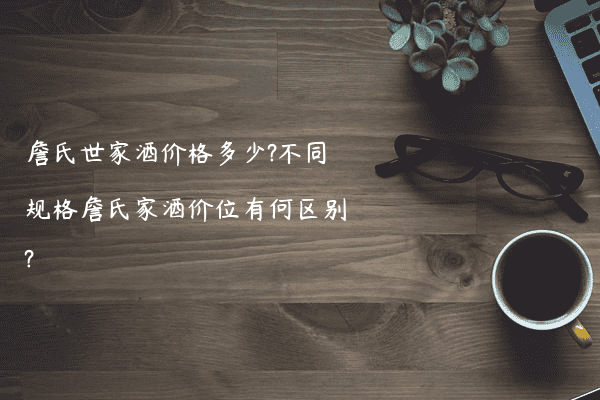 詹氏世家酒价格多少?不同规格詹氏家酒价位有何区别?