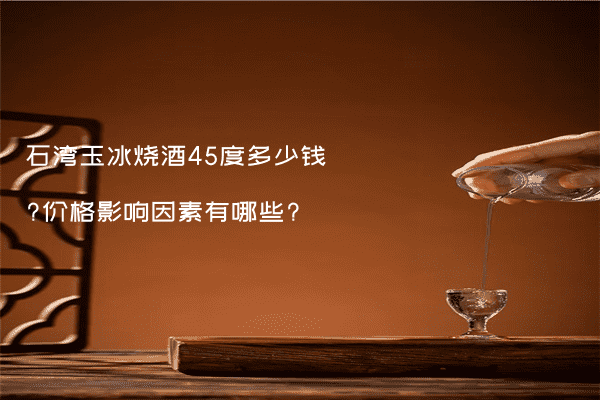 石湾玉冰烧酒45度多少钱?价格影响因素有哪些?