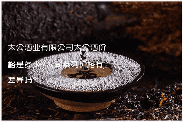 太公酒业有限公司太公酒价格是多少?不同系列价格有差异吗?