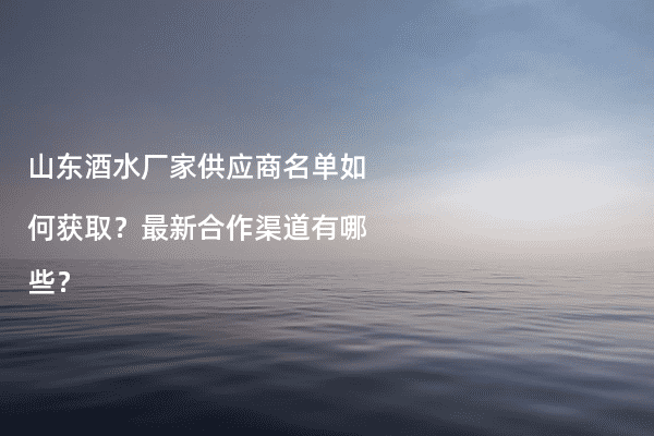 山东酒水厂家供应商名单如何获取？最新合作渠道有哪些？