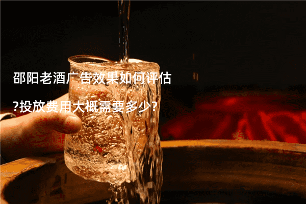 邵阳老酒广告效果如何评估?投放费用大概需要多少?