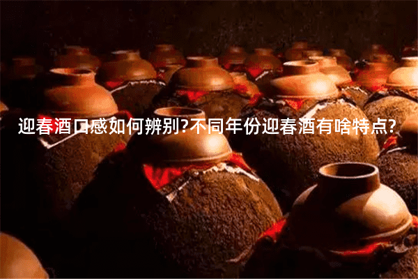 迎春酒口感如何辨别?不同年份迎春酒有啥特点?