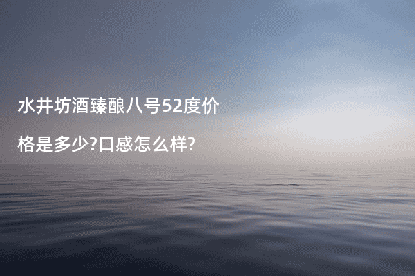 水井坊酒臻酿八号52度价格是多少?口感怎么样?