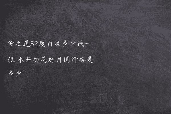 舍之道52度白酒多少钱一瓶 水井坊花好月圆价格是多少