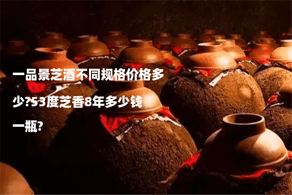 一品景芝酒不同规格价格多少?53度芝香8年多少钱一瓶?