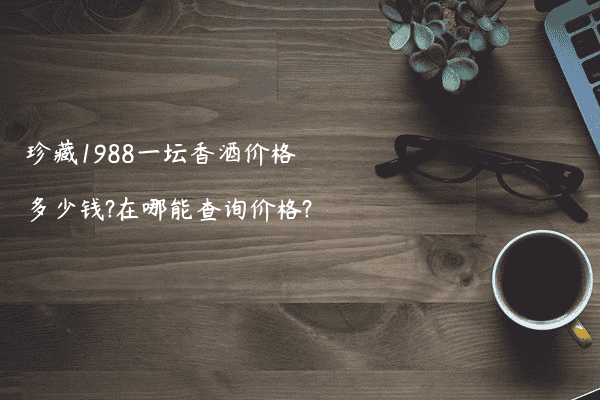 珍藏1988一坛香酒价格多少钱?在哪能查询价格?