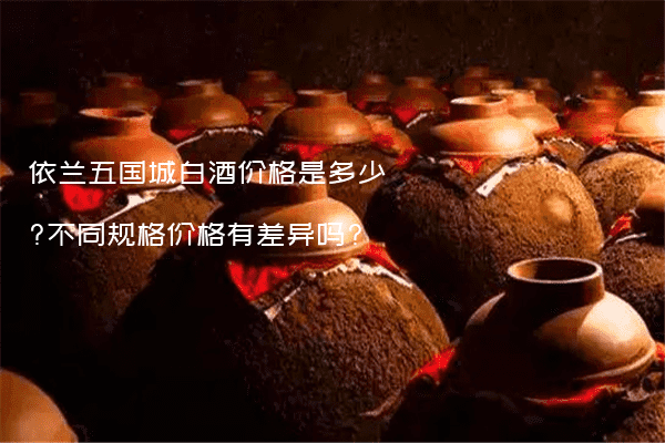 依兰五国城白酒价格是多少?不同规格价格有差异吗?