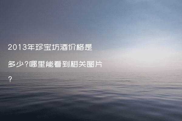 2013年珍宝坊酒价格是多少?哪里能看到相关图片?