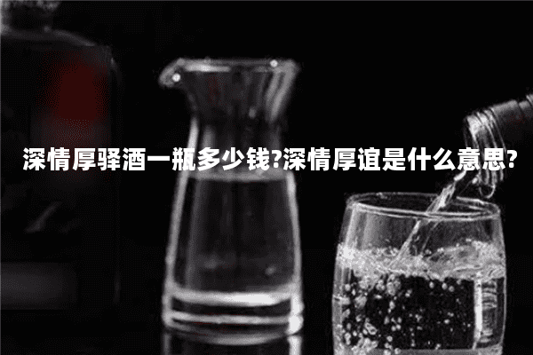 深情厚驿酒一瓶多少钱?深情厚谊是什么意思?