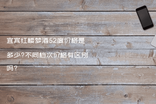 宜宾红楼梦酒52度价格是多少?不同档次价格有区别吗?