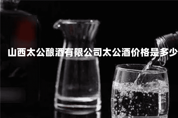 山西太公酿酒有限公司太公酒价格是多少