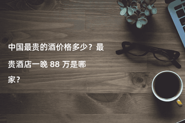 中国最贵的酒价格多少？最贵酒店一晚 88 万是哪家？
