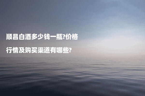 顺昌白酒多少钱一瓶?价格行情及购买渠道有哪些?