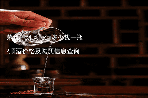 茅台一帆风顺酒多少钱一瓶?顺酒价格及购买信息查询