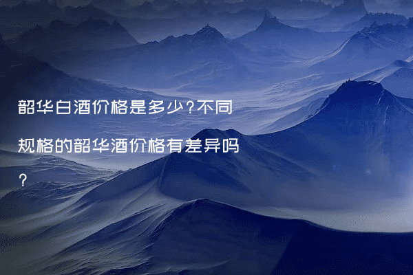 韶华白酒价格是多少?不同规格的韶华酒价格有差异吗?