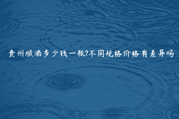 贵州顺酒多少钱一瓶?不同规格价格有差异吗
