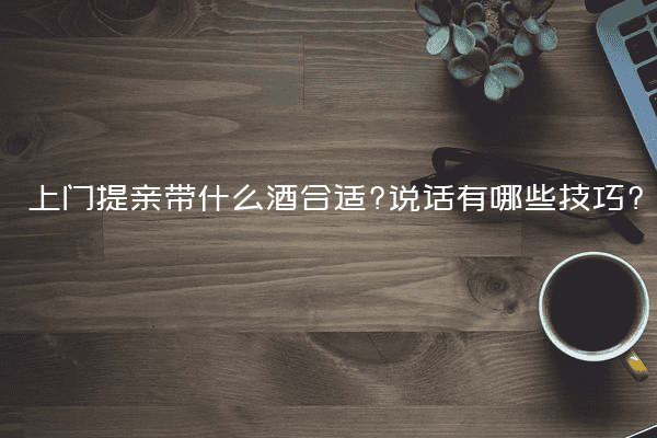 上门提亲带什么酒合适?说话有哪些技巧?