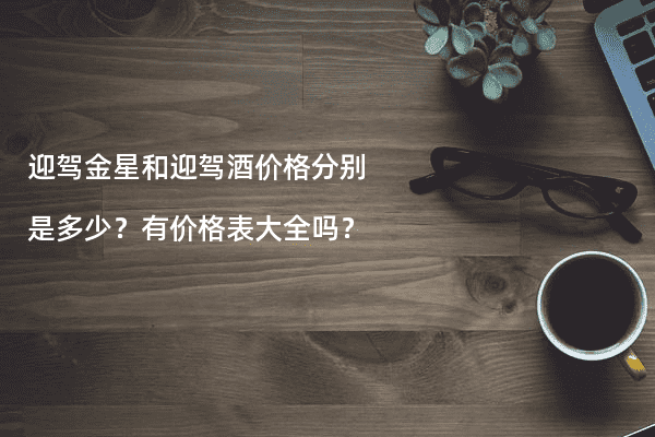 迎驾金星和迎驾酒价格分别是多少？有价格表大全吗？