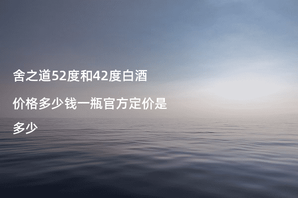 舍之道52度和42度白酒价格多少钱一瓶官方定价是多少
