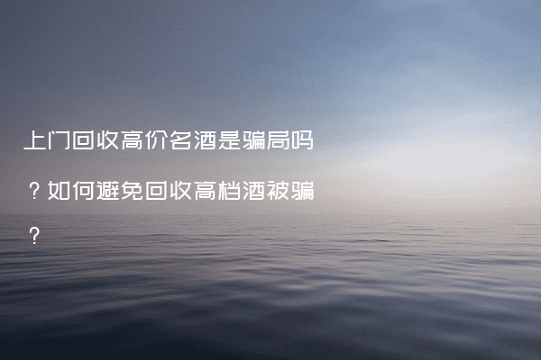 上门回收高价名酒是骗局吗？如何避免回收高档酒被骗？
